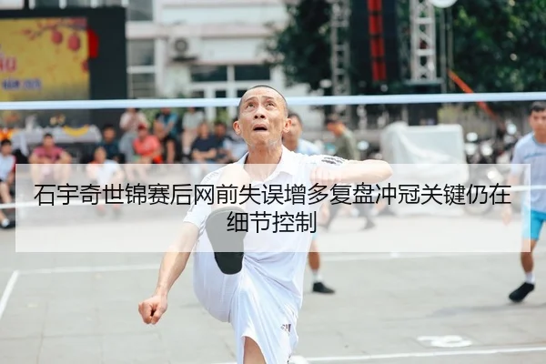 石宇奇世锦赛后网前失误增多复盘冲冠关键仍在细节控制