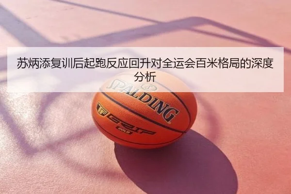 苏炳添复训后起跑反应回升对全运会百米格局的深度分析