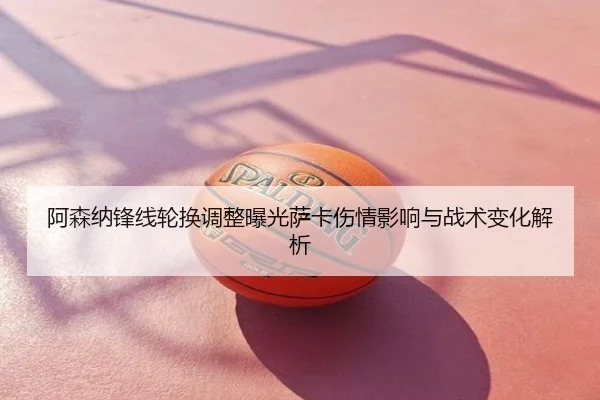 阿森纳锋线轮换调整曝光萨卡伤情影响与战术变化解析
